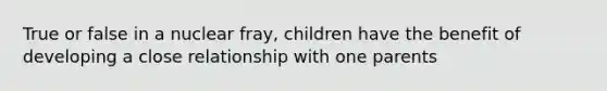 True or false in a nuclear fray, children have the benefit of developing a close relationship with one parents