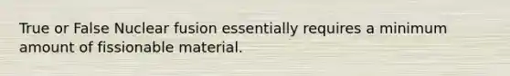 True or False Nuclear fusion essentially requires a minimum amount of fissionable material.