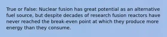 True or False: Nuclear fusion has great potential as an alternative fuel source, but despite decades of research fusion reactors have never reached the break-even point at which they produce more energy than they consume.