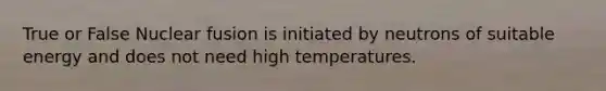 True or False Nuclear fusion is initiated by neutrons of suitable energy and does not need high temperatures.