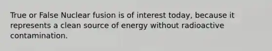 True or False Nuclear fusion is of interest today, because it represents a clean source of energy without radioactive contamination.