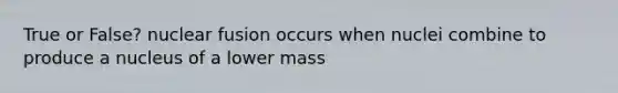 True or False? nuclear fusion occurs when nuclei combine to produce a nucleus of a lower mass