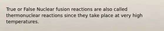 True or False Nuclear fusion reactions are also called thermonuclear reactions since they take place at very high temperatures.