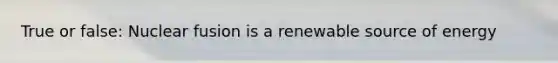 True or false: Nuclear fusion is a renewable source of energy