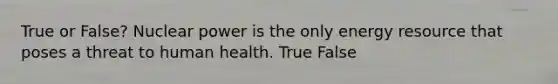 True or False? Nuclear power is the only energy resource that poses a threat to human health. True False