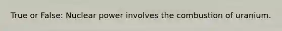 True or False: Nuclear power involves the combustion of uranium.