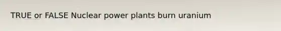 TRUE or FALSE Nuclear power plants burn uranium