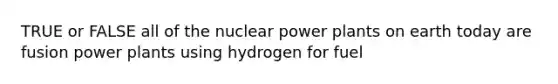 TRUE or FALSE all of the nuclear power plants on earth today are fusion power plants using hydrogen for fuel