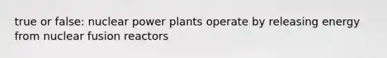 true or false: nuclear power plants operate by releasing energy from nuclear fusion reactors