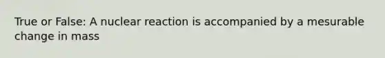 True or False: A nuclear reaction is accompanied by a mesurable change in mass