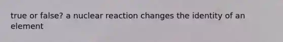 true or false? a nuclear reaction changes the identity of an element