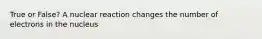 True or False? A nuclear reaction changes the number of electrons in the nucleus