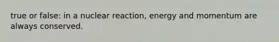 true or false: in a nuclear reaction, energy and momentum are always conserved.