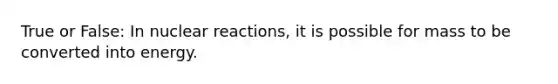 True or False: In nuclear reactions, it is possible for mass to be converted into energy.
