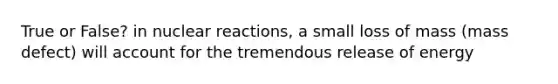 True or False? in nuclear reactions, a small loss of mass (mass defect) will account for the tremendous release of energy