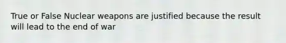 True or False Nuclear weapons are justified because the result will lead to the end of war