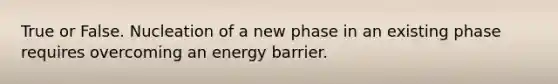 True or False. Nucleation of a new phase in an existing phase requires overcoming an energy barrier.