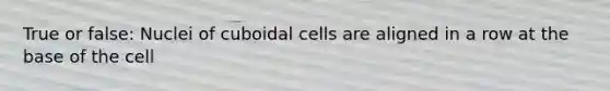 True or false: Nuclei of cuboidal cells are aligned in a row at the base of the cell