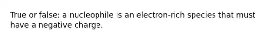 True or false: a nucleophile is an electron-rich species that must have a negative charge.