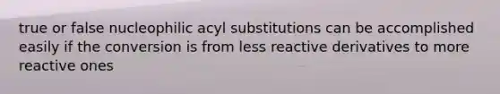 true or false nucleophilic acyl substitutions can be accomplished easily if the conversion is from less reactive derivatives to more reactive ones