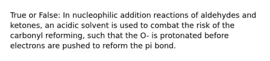 True or False: In nucleophilic addition reactions of aldehydes and ketones, an acidic solvent is used to combat the risk of the carbonyl reforming, such that the O- is protonated before electrons are pushed to reform the pi bond.