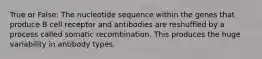 True or False: The nucleotide sequence within the genes that produce B cell receptor and antibodies are reshuffled by a process called somatic recombination. This produces the huge variability in antibody types.