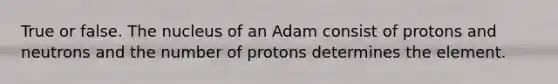 True or false. The nucleus of an Adam consist of protons and neutrons and the number of protons determines the element.