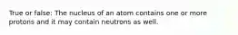 True or false: The nucleus of an atom contains one or more protons and it may contain neutrons as well.