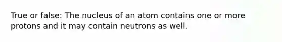 True or false: The nucleus of an atom contains one or more protons and it may contain neutrons as well.