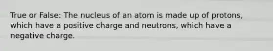 True or False: The nucleus of an atom is made up of protons, which have a positive charge and neutrons, which have a negative charge.