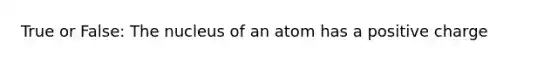 True or False: The nucleus of an atom has a positive charge