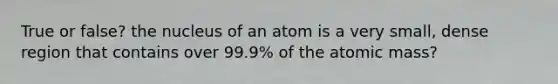 True or false? the nucleus of an atom is a very small, dense region that contains over 99.9% of the atomic mass?