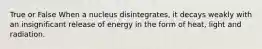 True or False When a nucleus disintegrates, it decays weakly with an insignificant release of energy in the form of heat, light and radiation.