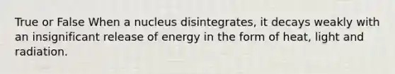 True or False When a nucleus disintegrates, it decays weakly with an insignificant release of energy in the form of heat, light and radiation.