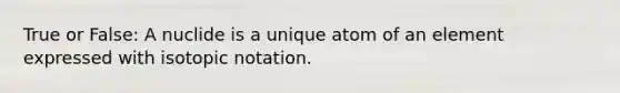 True or False: A nuclide is a unique atom of an element expressed with isotopic notation.