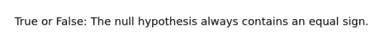 True or False: The null hypothesis always contains an equal sign.