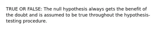 TRUE OR FALSE: The null hypothesis always gets the benefit of the doubt and is assumed to be true throughout the hypothesis-testing procedure.