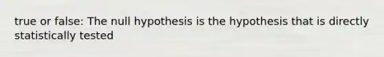 true or false: The null hypothesis is the hypothesis that is directly statistically tested