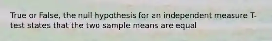 True or False, the null hypothesis for an independent measure T- test states that the two sample means are equal