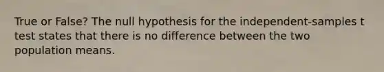 True or False? The null hypothesis for the independent-samples t test states that there is no difference between the two population means.