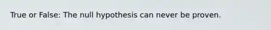 True or False: The null hypothesis can never be proven.