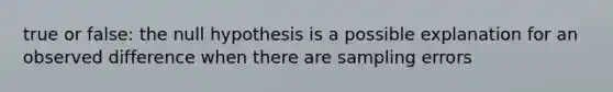 true or false: the null hypothesis is a possible explanation for an observed difference when there are sampling errors