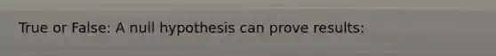 True or False: A null hypothesis can prove results: