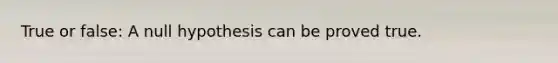 True or false: A null hypothesis can be proved true.