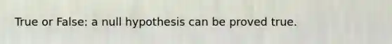 True or False: a null hypothesis can be proved true.