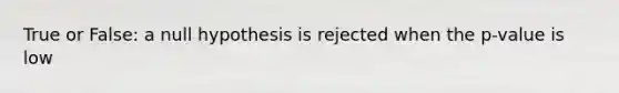 True or False: a null hypothesis is rejected when the p-value is low