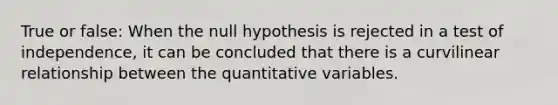 True or false: When the null hypothesis is rejected in a test of independence, it can be concluded that there is a curvilinear relationship between the quantitative variables.