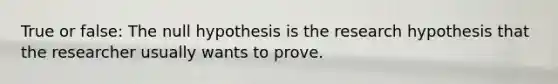 True or false: The null hypothesis is the research hypothesis that the researcher usually wants to prove.