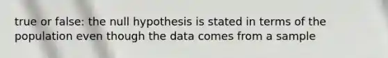 true or false: the null hypothesis is stated in terms of the population even though the data comes from a sample