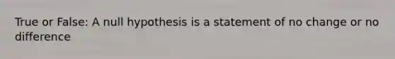 True or False: A null hypothesis is a statement of no change or no difference